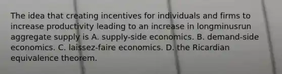 The idea that creating incentives for individuals and firms to increase productivity leading to an increase in longminusrun aggregate supply is A. ​supply-side economics. B. ​demand-side economics. C. ​laissez-faire economics. D. the Ricardian equivalence theorem.