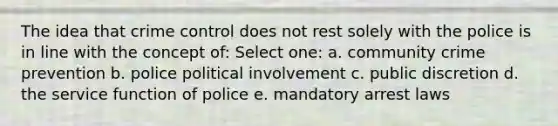 The idea that crime control does not rest solely with the police is in line with the concept of: Select one: a. community crime prevention b. police political involvement c. public discretion d. the service function of police e. mandatory arrest laws