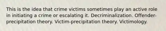 This is the idea that crime victims sometimes play an active role in initiating a crime or escalating it. Decriminalization. Offender-precipitation theory. Victim-precipitation theory. Victimology.