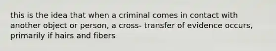 this is the idea that when a criminal comes in contact with another object or person, a cross- transfer of evidence occurs, primarily if hairs and fibers