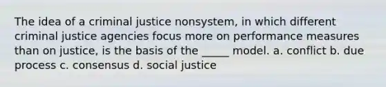 The idea of a criminal justice nonsystem, in which different criminal justice agencies focus more on performance measures than on justice, is the basis of the _____ model. a. conflict b. due process c. consensus d. social justice