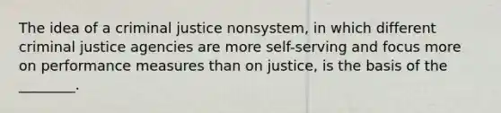 The idea of a criminal justice nonsystem, in which different criminal justice agencies are more self-serving and focus more on performance measures than on justice, is the basis of the ________.