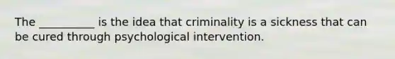 The __________ is the idea that criminality is a sickness that can be cured through psychological intervention.