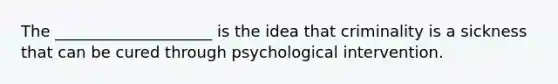 The ____________________ is the idea that criminality is a sickness that can be cured through psychological intervention.