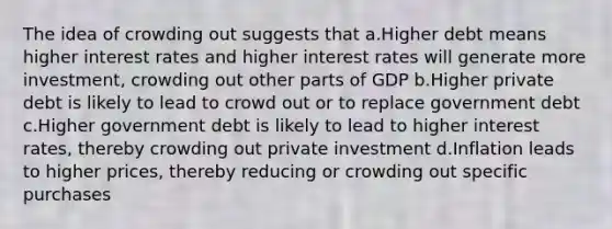 The idea of crowding out suggests that a.Higher debt means higher interest rates and higher interest rates will generate more investment, crowding out other parts of GDP b.Higher private debt is likely to lead to crowd out or to replace government debt c.Higher government debt is likely to lead to higher interest rates, thereby crowding out private investment d.Inflation leads to higher prices, thereby reducing or crowding out specific purchases