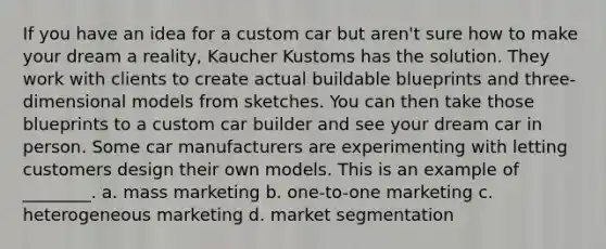 If you have an idea for a custom car but aren't sure how to make your dream a reality, Kaucher Kustoms has the solution. They work with clients to create actual buildable blueprints and three-dimensional models from sketches. You can then take those blueprints to a custom car builder and see your dream car in person. Some car manufacturers are experimenting with letting customers design their own models. This is an example of ________. a. mass marketing b. one-to-one marketing c. heterogeneous marketing d. market segmentation