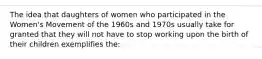 The idea that daughters of women who participated in the Women's Movement of the 1960s and 1970s usually take for granted that they will not have to stop working upon the birth of their children exemplifies the: