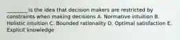 ________ is the idea that decision makers are restricted by constraints when making decisions A. Normative intuition B. Holistic intuition C. Bounded rationality D. Optimal satisfaction E. Explicit knowledge