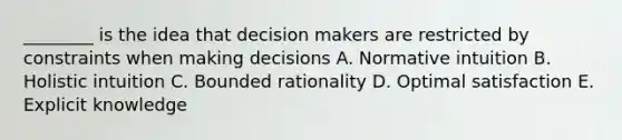 ________ is the idea that decision makers are restricted by constraints when making decisions A. Normative intuition B. Holistic intuition C. Bounded rationality D. Optimal satisfaction E. Explicit knowledge