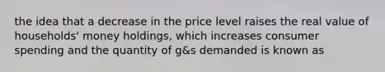 the idea that a decrease in the price level raises the real value of households' money holdings, which increases consumer spending and the quantity of g&s demanded is known as