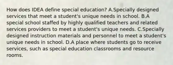 How does IDEA define special​ education? A.Specially designed services that meet a​ student's unique needs in school. B.A special school staffed by highly qualified teachers and related services providers to meet a​ student's unique needs. C.Specially designed instruction materials and personnel to meet a​ student's unique needs in school. D.A place where students go to receive​ services, such as special education classrooms and resource rooms.