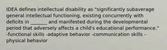 IDEA defines intellectual disability as "significantly subaverage general intellectual functioning, existing concurrently with deficits in _______ and manifested during the developmental period that adversely affects a child's educational performance." -functional skills -adaptive behavior -communication skills -physical behavior