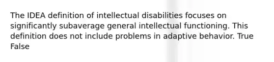 The IDEA definition of intellectual disabilities focuses on significantly subaverage general intellectual functioning. This definition does not include problems in adaptive behavior. True False