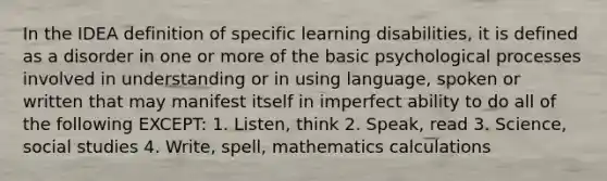 In the IDEA definition of specific learning disabilities, it is defined as a disorder in one or more of the basic psychological processes involved in understanding or in using language, spoken or written that may manifest itself in imperfect ability to do all of the following EXCEPT: 1. Listen, think 2. Speak, read 3. Science, social studies 4. Write, spell, mathematics calculations