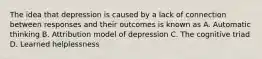 The idea that depression is caused by a lack of connection between responses and their outcomes is known as A. Automatic thinking B. Attribution model of depression C. The cognitive triad D. Learned helplessness