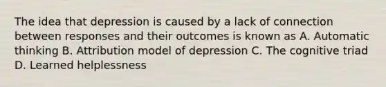 The idea that depression is caused by a lack of connection between responses and their outcomes is known as A. Automatic thinking B. Attribution model of depression C. The cognitive triad D. Learned helplessness