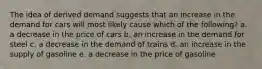 The idea of derived demand suggests that an increase in the demand for cars will most likely cause which of the following? a. a decrease in the price of cars b. an increase in the demand for steel c. a decrease in the demand of trains d. an increase in the supply of gasoline e. a decrease in the price of gasoline