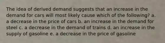 The idea of derived demand suggests that an increase in the demand for cars will most likely cause which of the following? a. a decrease in the price of cars b. an increase in the demand for steel c. a decrease in the demand of trains d. an increase in the supply of gasoline e. a decrease in the price of gasoline