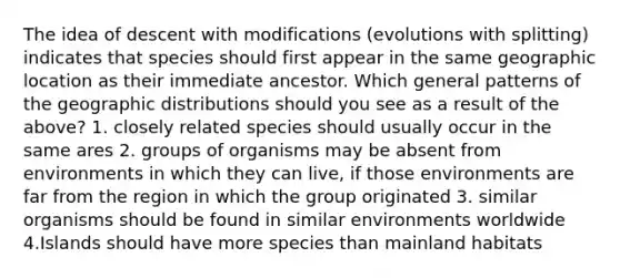 The idea of descent with modifications (evolutions with splitting) indicates that species should first appear in the same geographic location as their immediate ancestor. Which general patterns of the geographic distributions should you see as a result of the above? 1. closely related species should usually occur in the same ares 2. groups of organisms may be absent from environments in which they can live, if those environments are far from the region in which the group originated 3. similar organisms should be found in similar environments worldwide 4.Islands should have more species than mainland habitats