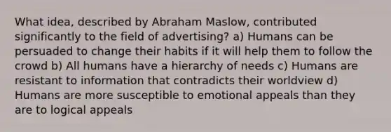 What idea, described by Abraham Maslow, contributed significantly to the field of advertising? a) Humans can be persuaded to change their habits if it will help them to follow the crowd b) All humans have a hierarchy of needs c) Humans are resistant to information that contradicts their worldview d) Humans are more susceptible to emotional appeals than they are to logical appeals