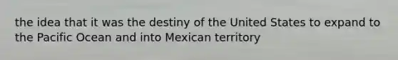 the idea that it was the destiny of the United States to expand to the Pacific Ocean and into Mexican territory