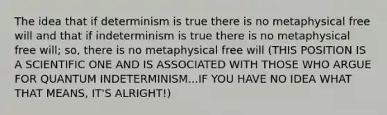 The idea that if determinism is true there is no metaphysical free will and that if indeterminism is true there is no metaphysical free will; so, there is no metaphysical free will (THIS POSITION IS A SCIENTIFIC ONE AND IS ASSOCIATED WITH THOSE WHO ARGUE FOR QUANTUM INDETERMINISM...IF YOU HAVE NO IDEA WHAT THAT MEANS, IT'S ALRIGHT!)