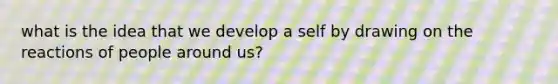 what is the idea that we develop a self by drawing on the reactions of people around us?