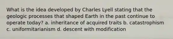 What is the idea developed by Charles Lyell stating that the geologic processes that shaped Earth in the past continue to operate today? a. inheritance of acquired traits b. catastrophism c. uniformitarianism d. descent with modification