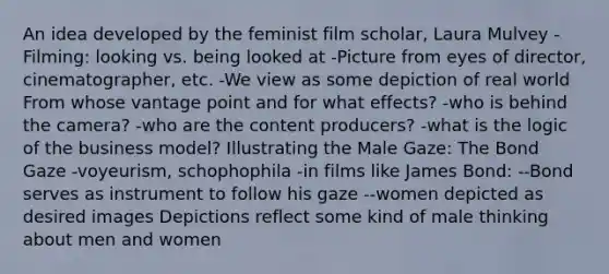 An idea developed by the feminist film scholar, Laura Mulvey -Filming: looking vs. being looked at -Picture from eyes of director, cinematographer, etc. -We view as some depiction of real world From whose vantage point and for what effects? -who is behind the camera? -who are the content producers? -what is the logic of the business model? Illustrating the Male Gaze: The Bond Gaze -voyeurism, schophophila -in films like James Bond: --Bond serves as instrument to follow his gaze --women depicted as desired images Depictions reflect some kind of male thinking about men and women