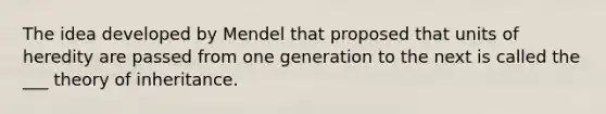 The idea developed by Mendel that proposed that units of heredity are passed from one generation to the next is called the ___ theory of inheritance.