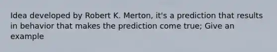 Idea developed by Robert K. Merton, it's a prediction that results in behavior that makes the prediction come true; Give an example