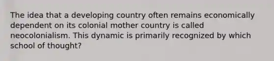 The idea that a developing country often remains economically dependent on its colonial mother country is called neocolonialism. This dynamic is primarily recognized by which school of thought?