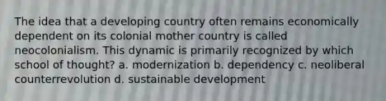 The idea that a developing country often remains economically dependent on its colonial mother country is called neocolonialism. This dynamic is primarily recognized by which school of thought? a. modernization b. dependency c. neoliberal counterrevolution d. sustainable development