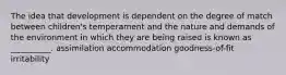 The idea that development is dependent on the degree of match between children's temperament and the nature and demands of the environment in which they are being raised is known as __________. assimilation accommodation goodness-of-fit irritability