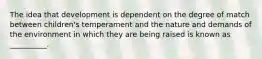 The idea that development is dependent on the degree of match between children's temperament and the nature and demands of the environment in which they are being raised is known as __________.