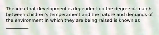 The idea that development is dependent on the degree of match between children's temperament and the nature and demands of the environment in which they are being raised is known as __________.