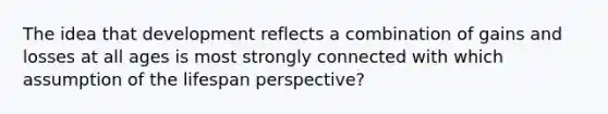 The idea that development reflects a combination of gains and losses at all ages is most strongly connected with which assumption of the lifespan perspective?