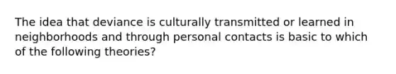 The idea that deviance is culturally transmitted or learned in neighborhoods and through personal contacts is basic to which of the following theories?