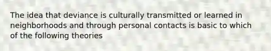 The idea that deviance is culturally transmitted or learned in neighborhoods and through personal contacts is basic to which of the following theories