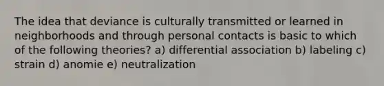 The idea that deviance is culturally transmitted or learned in neighborhoods and through personal contacts is basic to which of the following theories? a) differential association b) labeling c) strain d) anomie e) neutralization