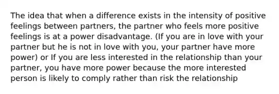 The idea that when a difference exists in the intensity of positive feelings between partners, the partner who feels more positive feelings is at a power disadvantage. (If you are in love with your partner but he is not in love with you, your partner have more power) or If you are less interested in the relationship than your partner, you have more power because the more interested person is likely to comply rather than risk the relationship