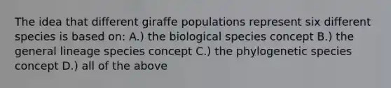 The idea that different giraffe populations represent six different species is based on: A.) the biological species concept B.) the general lineage species concept C.) the phylogenetic species concept D.) all of the above