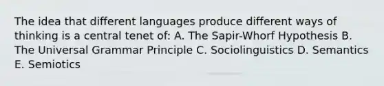 The idea that different languages produce different ways of thinking is a central tenet of: A. The Sapir-Whorf Hypothesis B. The Universal Grammar Principle C. Sociolinguistics D. Semantics E. Semiotics