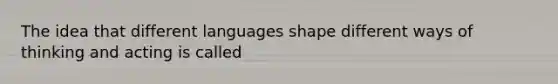 The idea that different languages shape different ways of thinking and acting is called