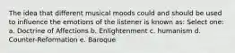 The idea that different musical moods could and should be used to influence the emotions of the listener is known as:​ Select one: a. ​Doctrine of Affections b. ​Enlightenment c. ​humanism d. ​Counter-Reformation e. ​Baroque