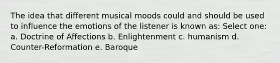 The idea that different musical moods could and should be used to influence the emotions of the listener is known as:​ Select one: a. ​Doctrine of Affections b. ​Enlightenment c. ​humanism d. ​Counter-Reformation e. ​Baroque