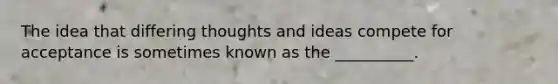 The idea that differing thoughts and ideas compete for acceptance is sometimes known as the __________.