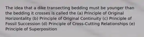 The idea that a dike transecting bedding must be younger than the bedding it crosses is called the (a) Principle of Original Horizontality (b) Principle of Original Continuity (c) Principle of Fossil Succession (d) Principle of Cross-Cutting Relationships (e) Principle of Superposition