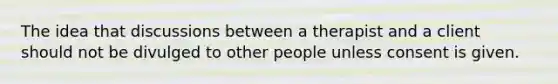 The idea that discussions between a therapist and a client should not be divulged to other people unless consent is given.