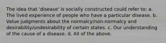 The idea that 'disease' is socially constructed could refer to: a. The lived experience of people who have a particular disease. b. Value judgments about the normalcy/non-normalcy and desirability/undesirability of certain states. c. Our understanding of the cause of a disease. d. All of the above.